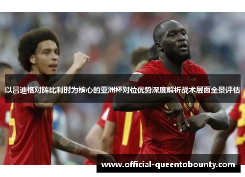 以吕迪格对阵比利时为核心的亚洲杯对位优势深度解析战术层面全景评估