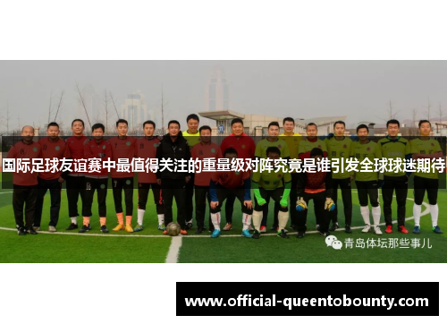 国际足球友谊赛中最值得关注的重量级对阵究竟是谁引发全球球迷期待