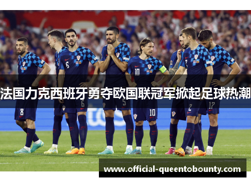 法国力克西班牙勇夺欧国联冠军掀起足球热潮