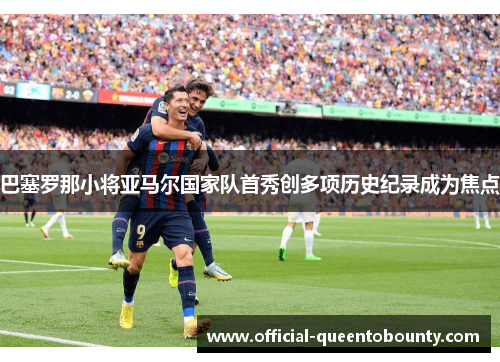 巴塞罗那小将亚马尔国家队首秀创多项历史纪录成为焦点